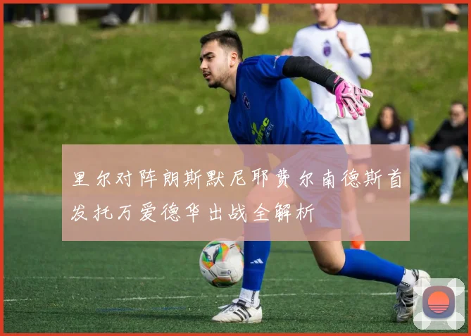 里尔对阵朗斯默尼耶费尔南德斯首发托万爱德华出战全解析