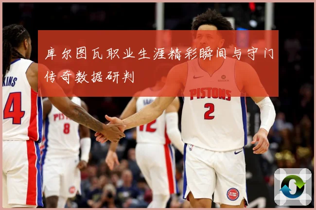 库尔图瓦职业生涯精彩瞬间与守门传奇数据研判