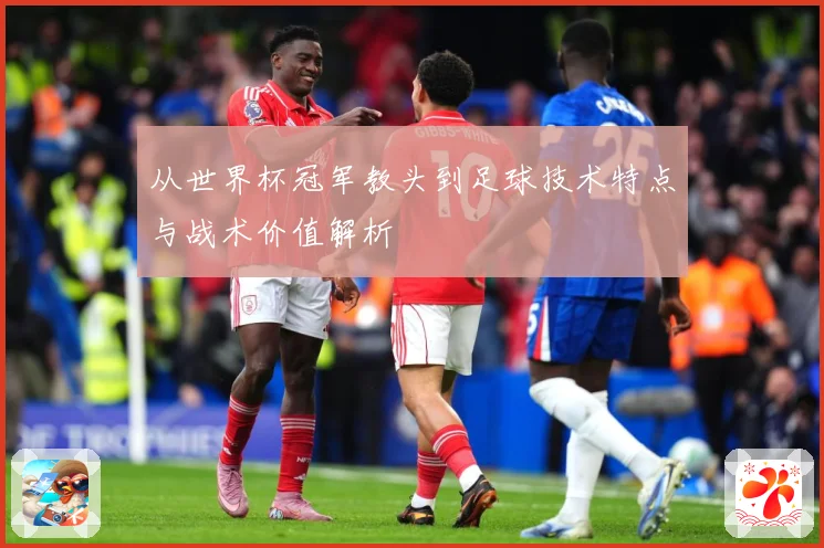 从世界杯冠军教头到足球技术特点与战术价值解析