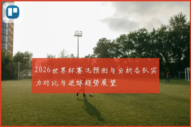 2026世界杯赛况预测与分析各队实力对比与进球趋势展望