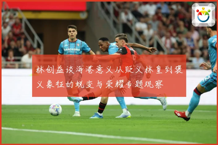 林创益谈海港意义从贬义林皇到褒义象征的蜕变与荣耀专题观察