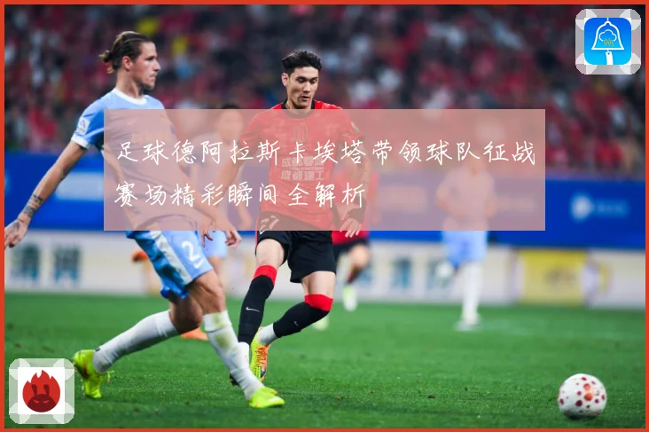 足球德阿拉斯卡埃塔带领球队征战赛场精彩瞬间全解析