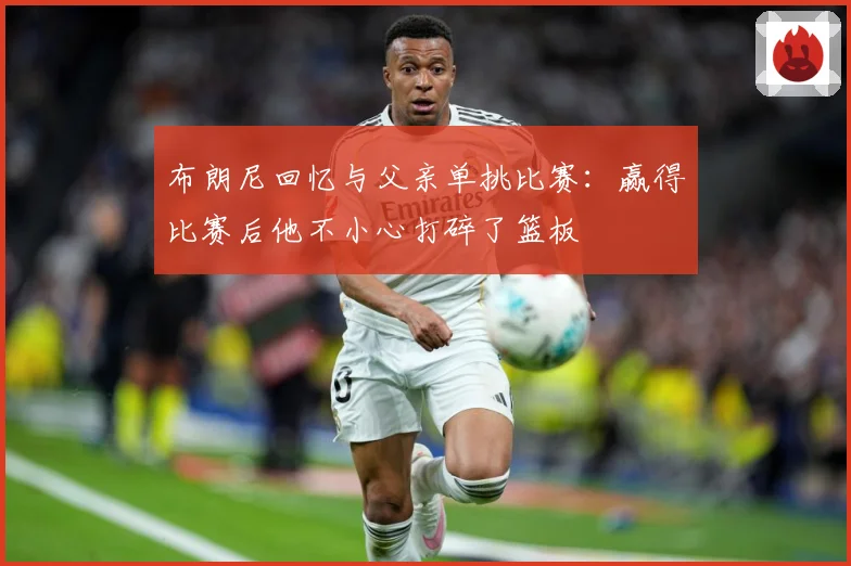 布朗尼回忆与父亲单挑比赛：赢得比赛后他不小心打碎了篮板