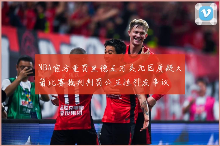 NBA官方重罚里德五万美元因质疑火箭比赛裁判判罚公正性引发争议
