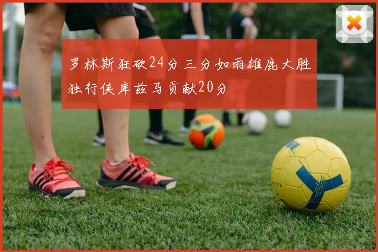 罗林斯狂砍24分三分如雨雄鹿大胜独行侠库兹马贡献20分
