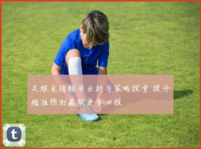 足球竞猜赔率分析与策略探索 提升精准预测赢取更多回报