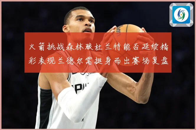 火箭挑战森林狼杜兰特能否延续精彩表现兰德尔需挺身而出赛场复盘